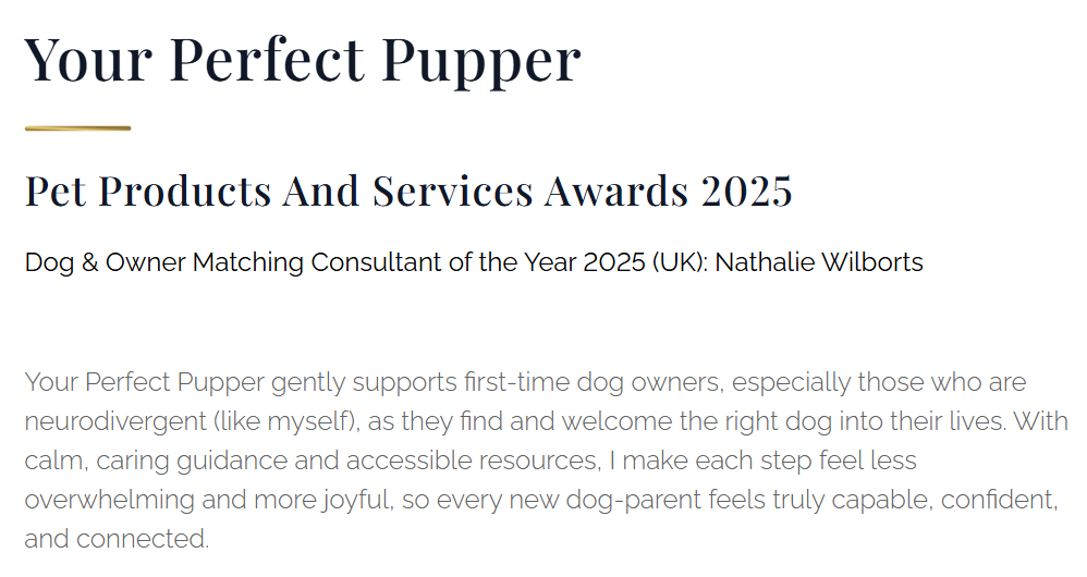 Winner, snippet from the Luxlife Magazine. It reads:
Your Perfect Pupper
Pet Products And Services Awards 2025
Dog& Owner Matching Consultant of the Year 2025 (UK): Nathalie Wilborts

Your Perfect Pupper gently supports first-time dog owners, especially those who are neurodivergent (like myself), as they find and welcome the right dog into their lives. With calm, caring guidance and accessible resources, I make each step feel less overwhelming and more joyful, so every new dog-parent feels truly capable, confident, and connected.